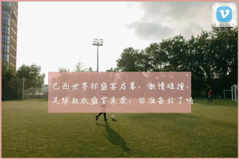 巴西世界杯盛宴启幕，激情碰撞，足球狂欢盛宴来袭，你准备好了吗