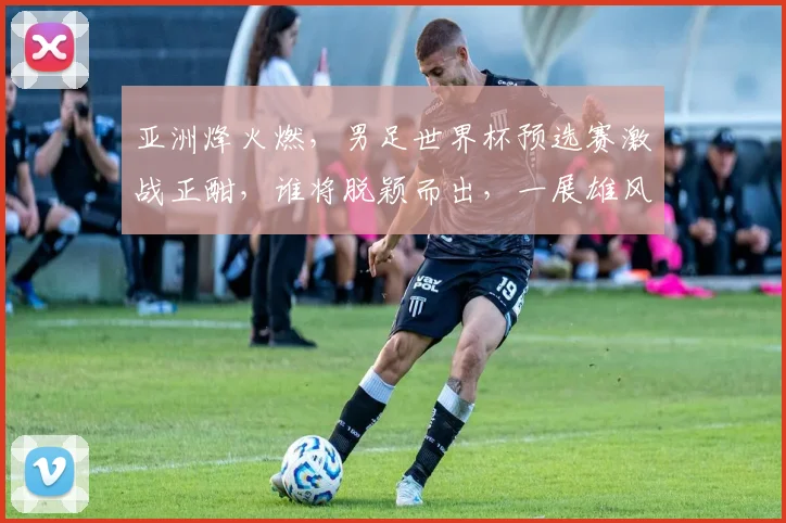 亚洲烽火燃，男足世界杯预选赛激战正酣，谁将脱颖而出，一展雄风