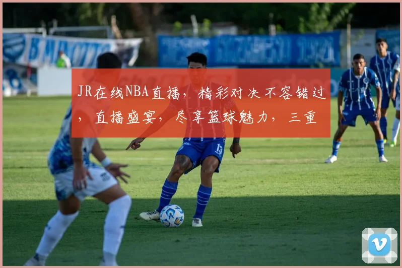 JR在线NBA直播，精彩对决不容错过，直播盛宴，尽享篮球魅力，三重惊喜，等你来战