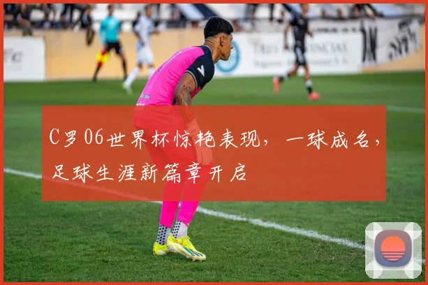 C罗06世界杯惊艳表现，一球成名，足球生涯新篇章开启