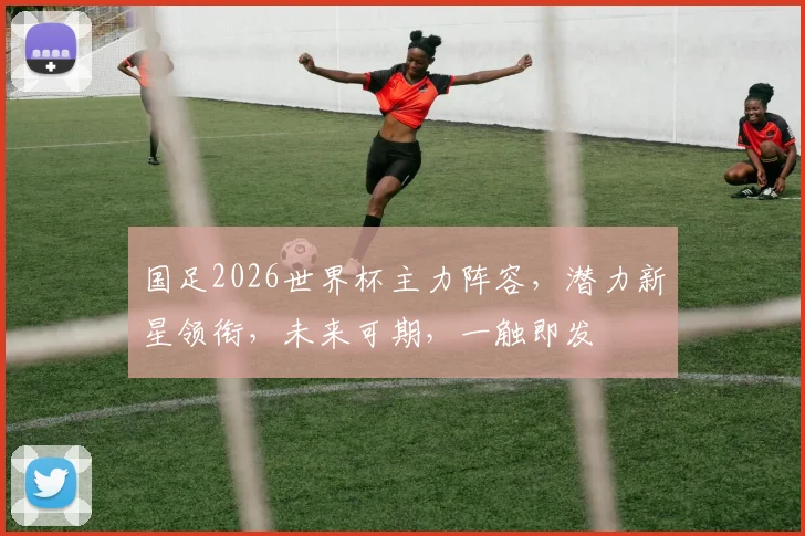 国足2026世界杯主力阵容，潜力新星领衔，未来可期，一触即发