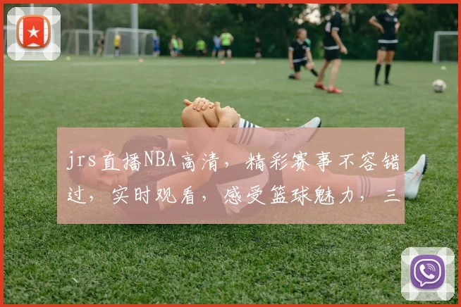 jrs直播NBA高清，精彩赛事不容错过，实时观看，感受篮球魅力，三重福利等你来