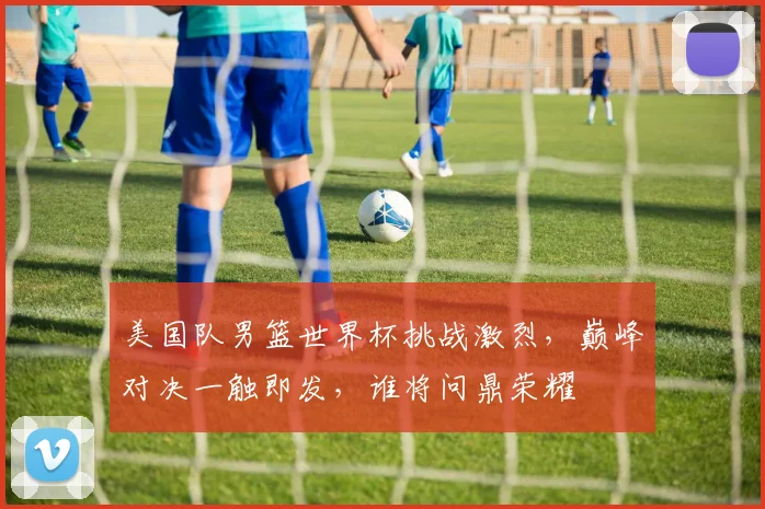 美国队男篮世界杯挑战激烈，巅峰对决一触即发，谁将问鼎荣耀