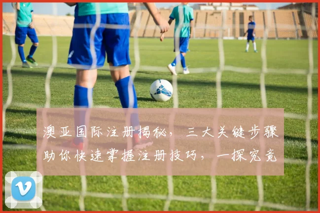 澳亚国际注册揭秘，三大关键步骤助你快速掌握注册技巧，一探究竟，不容错过