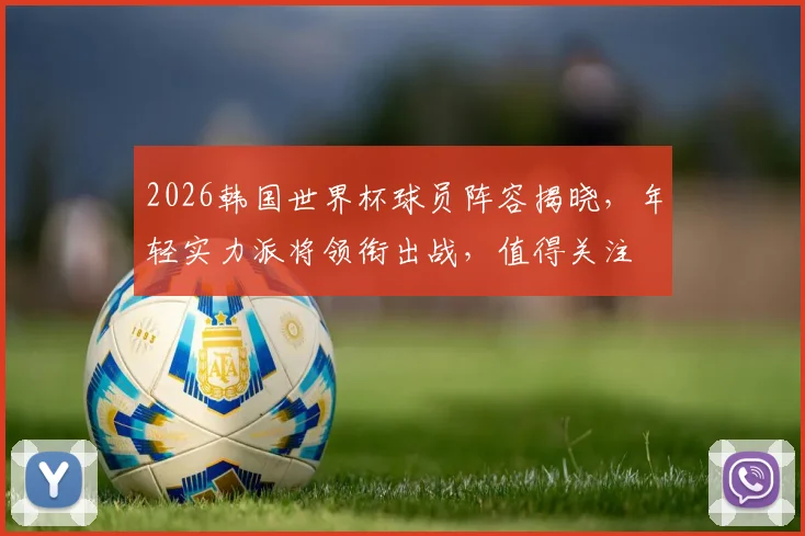 2026韩国世界杯球员阵容揭晓，年轻实力派将领衔出战，值得关注