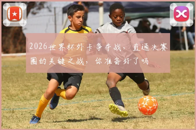 2026世界杯外卡争夺战，直通决赛圈的关键之战，你准备好了吗